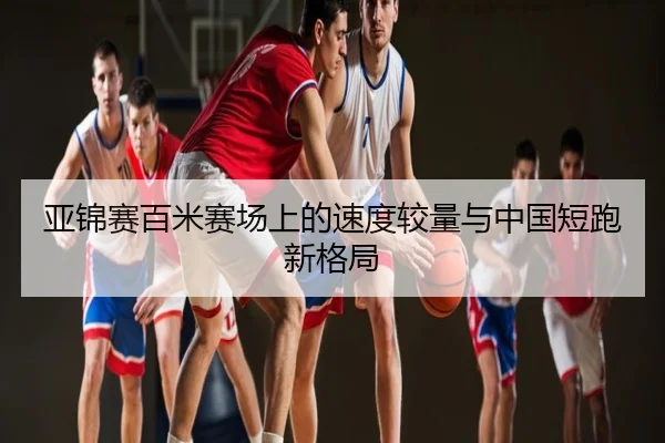 亚锦赛百米赛场上的速度较量与中国短跑新格局