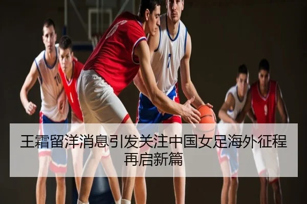 王霜留洋消息引发关注中国女足海外征程再启新篇