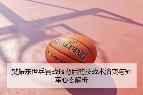 樊振东世乒赛战报背后的技战术演变与冠军心态解析